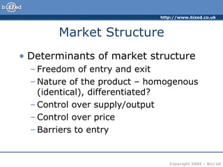Market Structure Determinants of market structure Freedom of entry and exit Nature of the product – homogenous (identical), differentiated? Control over supply/output Control over price Barriers to entry 