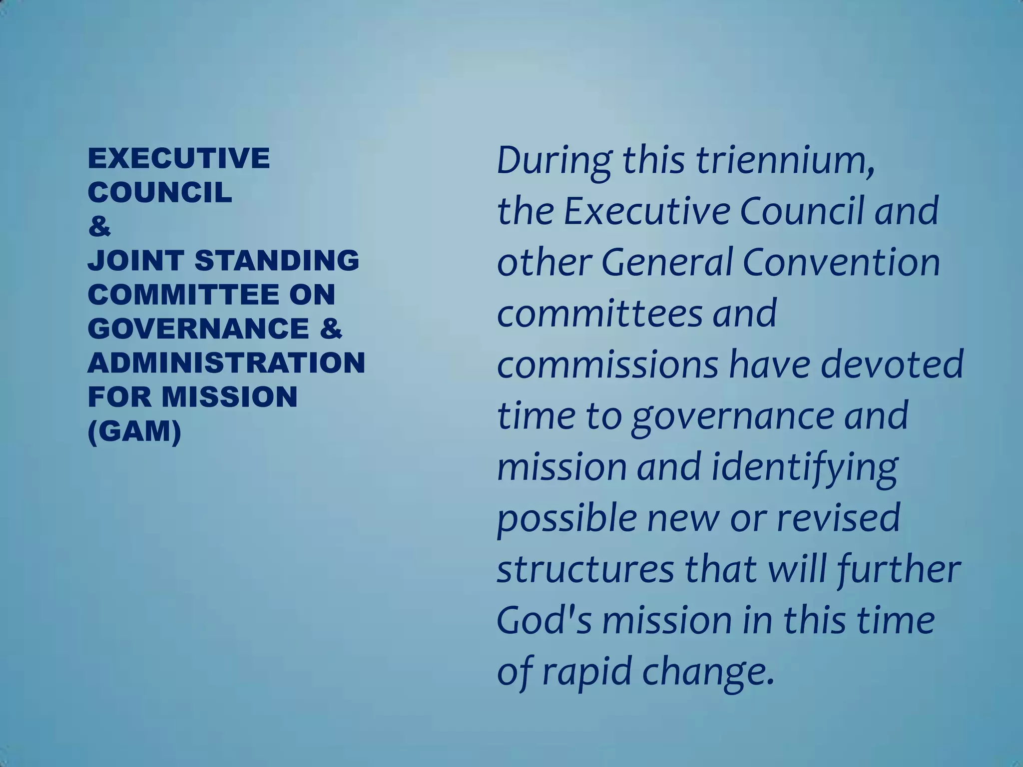 EXECUTIVE        During this triennium,
COUNCIL
&                the Executive Council and
JOINT STANDING   other General Convention
COMMITTEE ON
GOVERNANCE &     committees and
ADMINISTRATION   commissions have devoted
FOR MISSION
(GAM)            time to governance and
                 mission and identifying
                 possible new or revised
                 structures that will further
                 God's mission in this time
                 of rapid change.
 