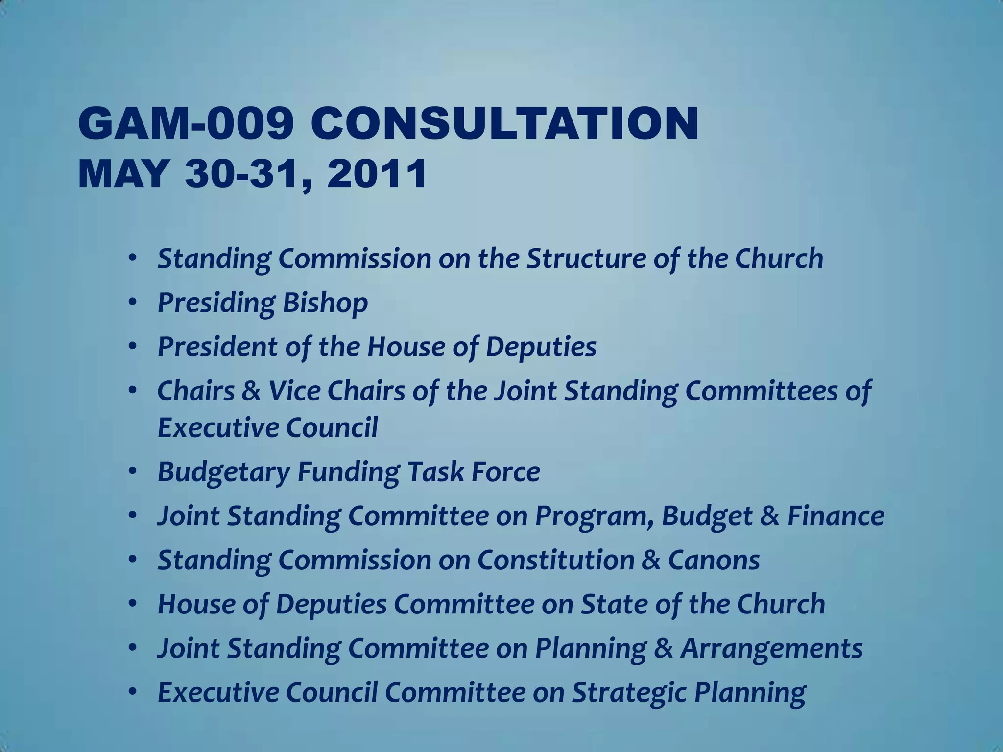 GAM-009 CONSULTATION
MAY 30-31, 2011

  •   Standing Commission on the Structure of the Church
  •   Presiding Bishop
  •   President of the House of Deputies
  •   Chairs & Vice Chairs of the Joint Standing Committees of
      Executive Council
  •   Budgetary Funding Task Force
  •   Joint Standing Committee on Program, Budget & Finance
  •   Standing Commission on Constitution & Canons
  •   House of Deputies Committee on State of the Church
  •   Joint Standing Committee on Planning & Arrangements
  •   Executive Council Committee on Strategic Planning
 