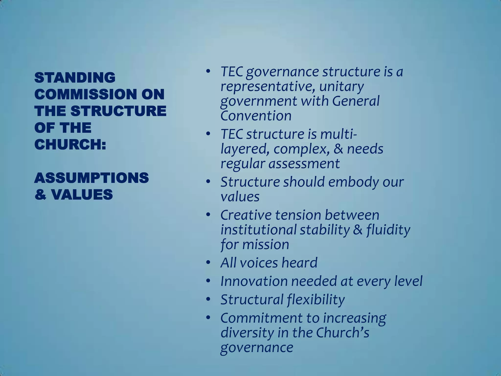 STANDING        • TEC governance structure is a
                  representative, unitary
COMMISSION ON     government with General
THE STRUCTURE     Convention
OF THE          • TEC structure is multi-
CHURCH:           layered, complex, & needs
                  regular assessment
ASSUMPTIONS     • Structure should embody our
& VALUES          values
                • Creative tension between
                  institutional stability & fluidity
                  for mission
                • All voices heard
                • Innovation needed at every level
                • Structural flexibility
                • Commitment to increasing
                  diversity in the Church’s
                  governance
 