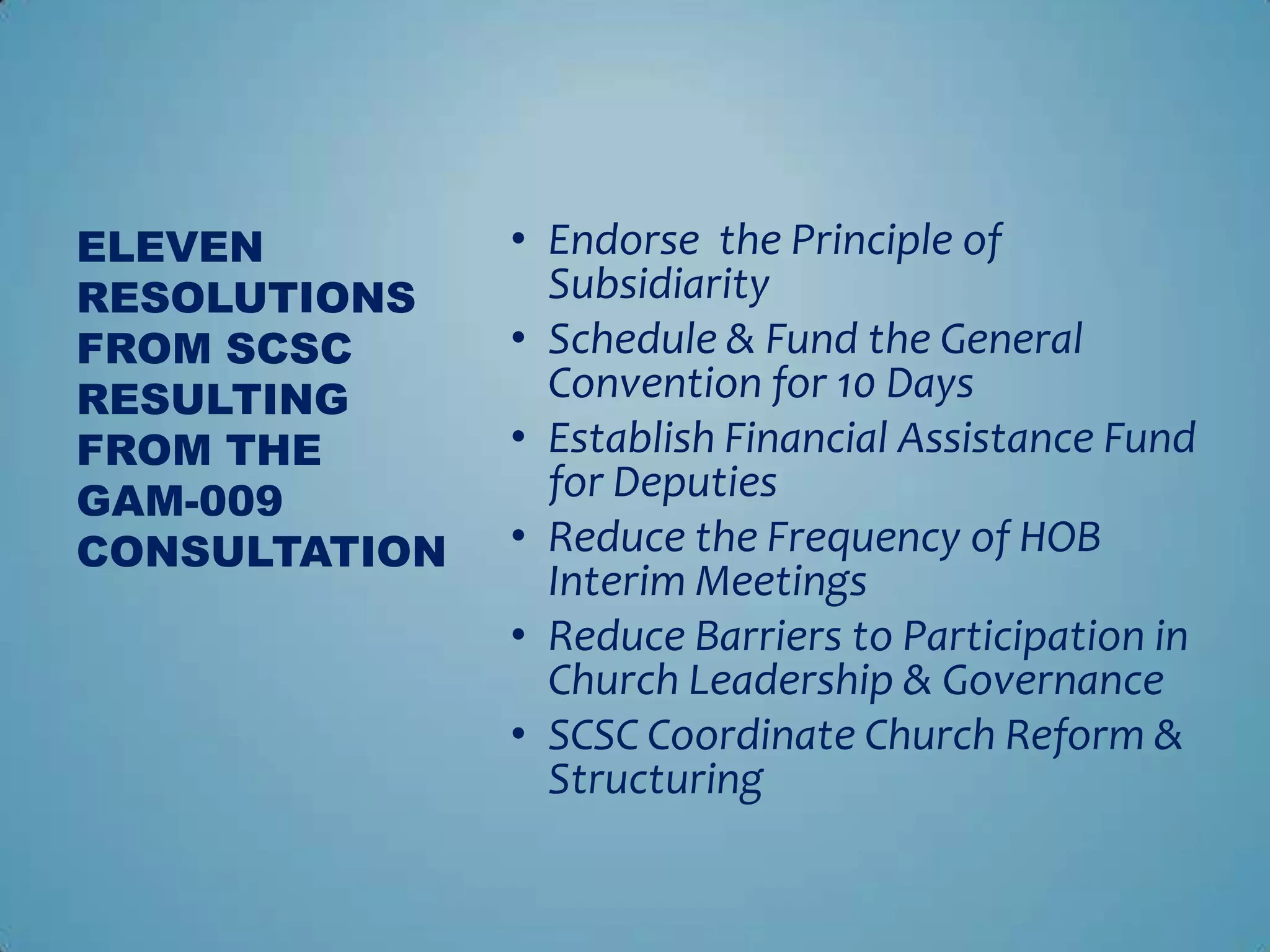 ELEVEN         • Endorse the Principle of
RESOLUTIONS      Subsidiarity
FROM SCSC      • Schedule & Fund the General
RESULTING        Convention for 10 Days
FROM THE       • Establish Financial Assistance Fund
GAM-009          for Deputies
CONSULTATION   • Reduce the Frequency of HOB
                 Interim Meetings
               • Reduce Barriers to Participation in
                 Church Leadership & Governance
               • SCSC Coordinate Church Reform &
                 Structuring
 