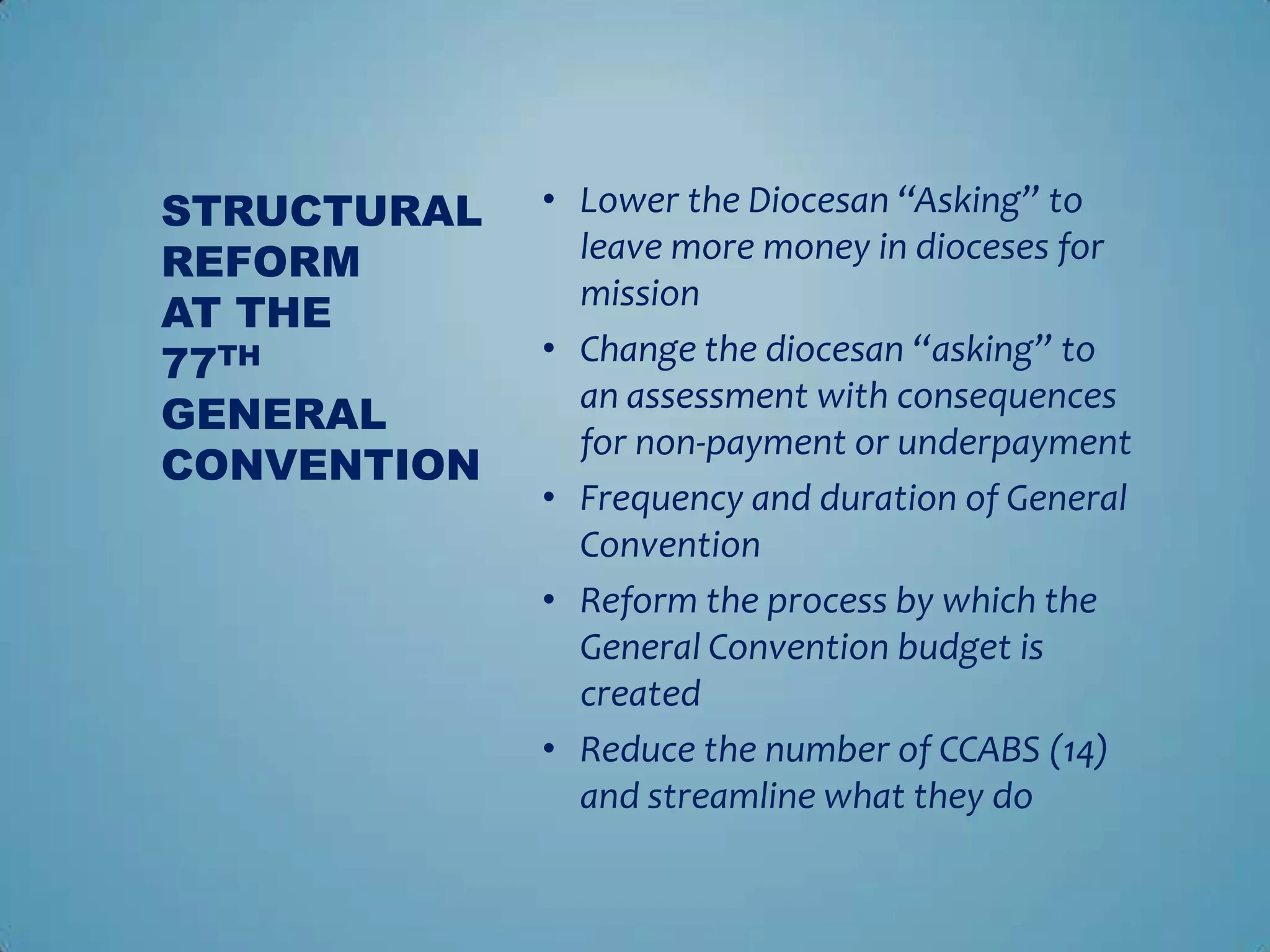 STRUCTURAL   • Lower the Diocesan “Asking” to
REFORM         leave more money in dioceses for
               mission
AT THE
77TH         • Change the diocesan “asking” to
               an assessment with consequences
GENERAL
               for non-payment or underpayment
CONVENTION
             • Frequency and duration of General
               Convention
             • Reform the process by which the
               General Convention budget is
               created
             • Reduce the number of CCABS (14)
               and streamline what they do
 