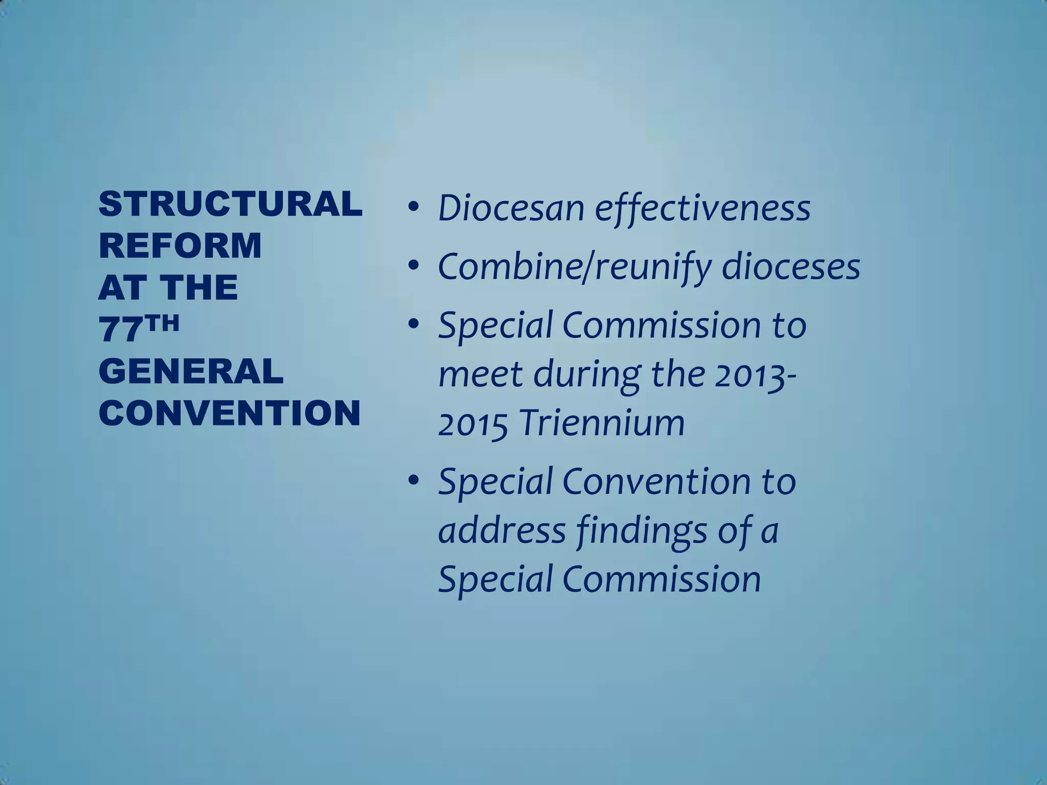 STRUCTURAL   • Diocesan effectiveness
REFORM
             • Combine/reunify dioceses
AT THE
77TH         • Special Commission to
GENERAL        meet during the 2013-
CONVENTION     2015 Triennium
             • Special Convention to
               address findings of a
               Special Commission
 