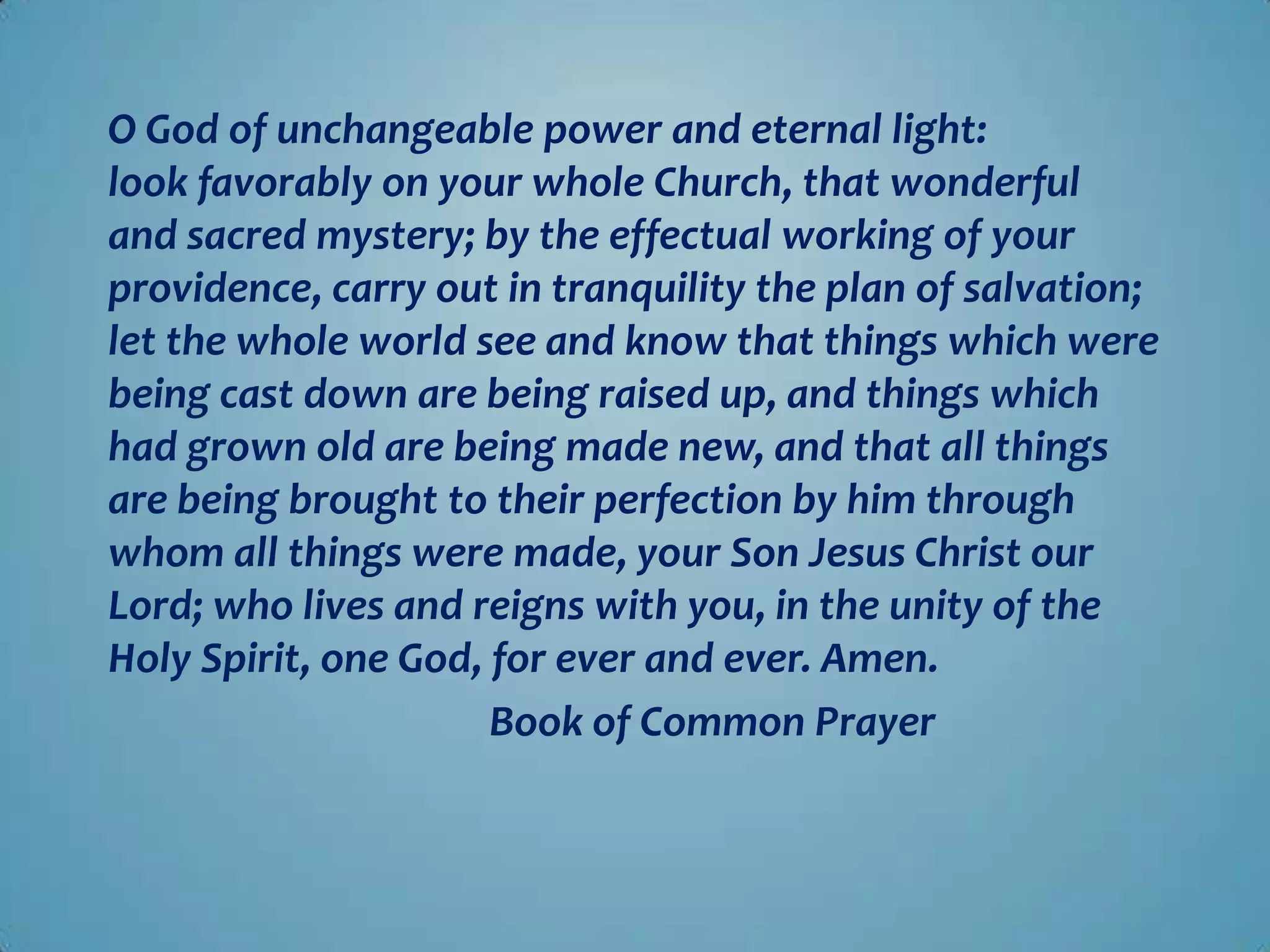 O God of unchangeable power and eternal light:
look favorably on your whole Church, that wonderful
and sacred mystery; by the effectual working of your
providence, carry out in tranquility the plan of salvation;
let the whole world see and know that things which were
being cast down are being raised up, and things which
had grown old are being made new, and that all things
are being brought to their perfection by him through
whom all things were made, your Son Jesus Christ our
Lord; who lives and reigns with you, in the unity of the
Holy Spirit, one God, for ever and ever. Amen.
                      Book of Common Prayer
 