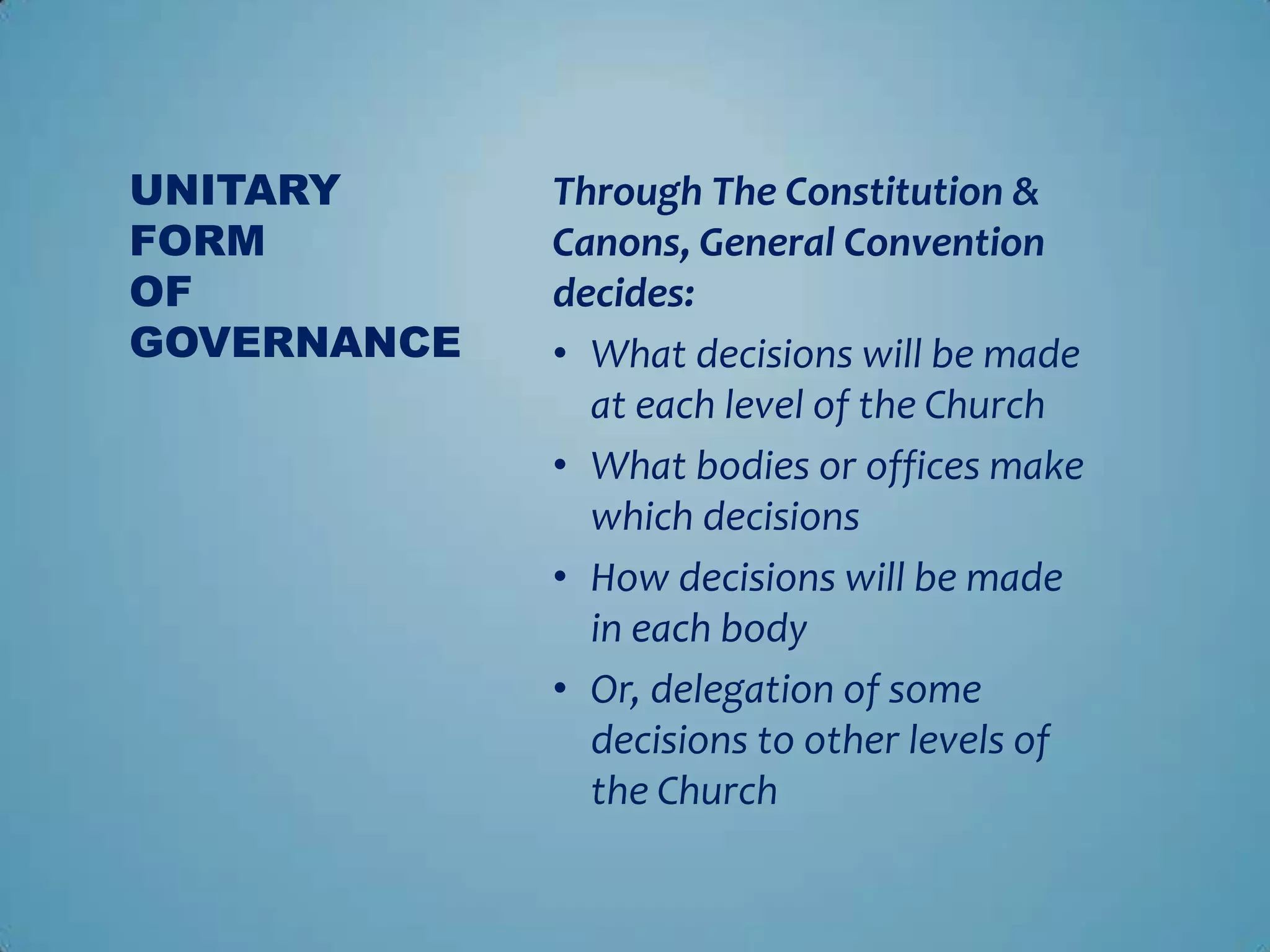 UNITARY      Through The Constitution &
FORM         Canons, General Convention
OF           decides:
GOVERNANCE   • What decisions will be made
               at each level of the Church
             • What bodies or offices make
               which decisions
             • How decisions will be made
               in each body
             • Or, delegation of some
               decisions to other levels of
               the Church
 