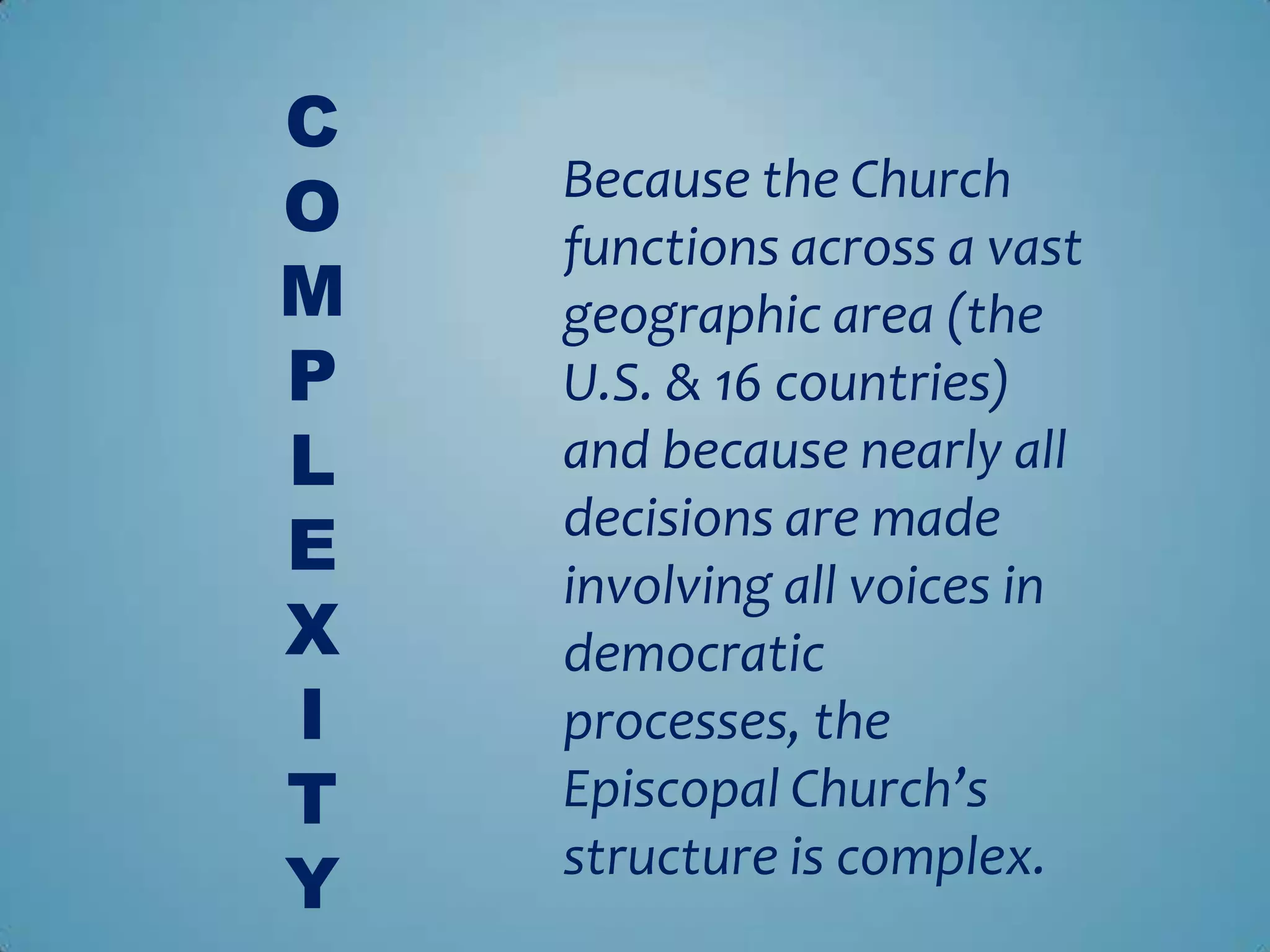 C
O   Because the Church
    functions across a vast
M   geographic area (the
P   U.S. & 16 countries)
L   and because nearly all
E   decisions are made
    involving all voices in
X   democratic
I   processes, the
T   Episcopal Church’s
Y   structure is complex.
 