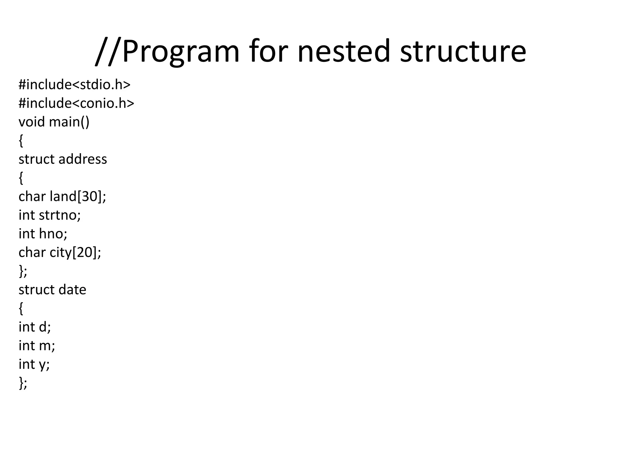 //Program for nested structure
#include<stdio.h>
#include<conio.h>
void main()
{
struct address
{
char land[30];
int strtno;
int hno;
char city[20];
};
struct date
{
int d;
int m;
int y;
};
 