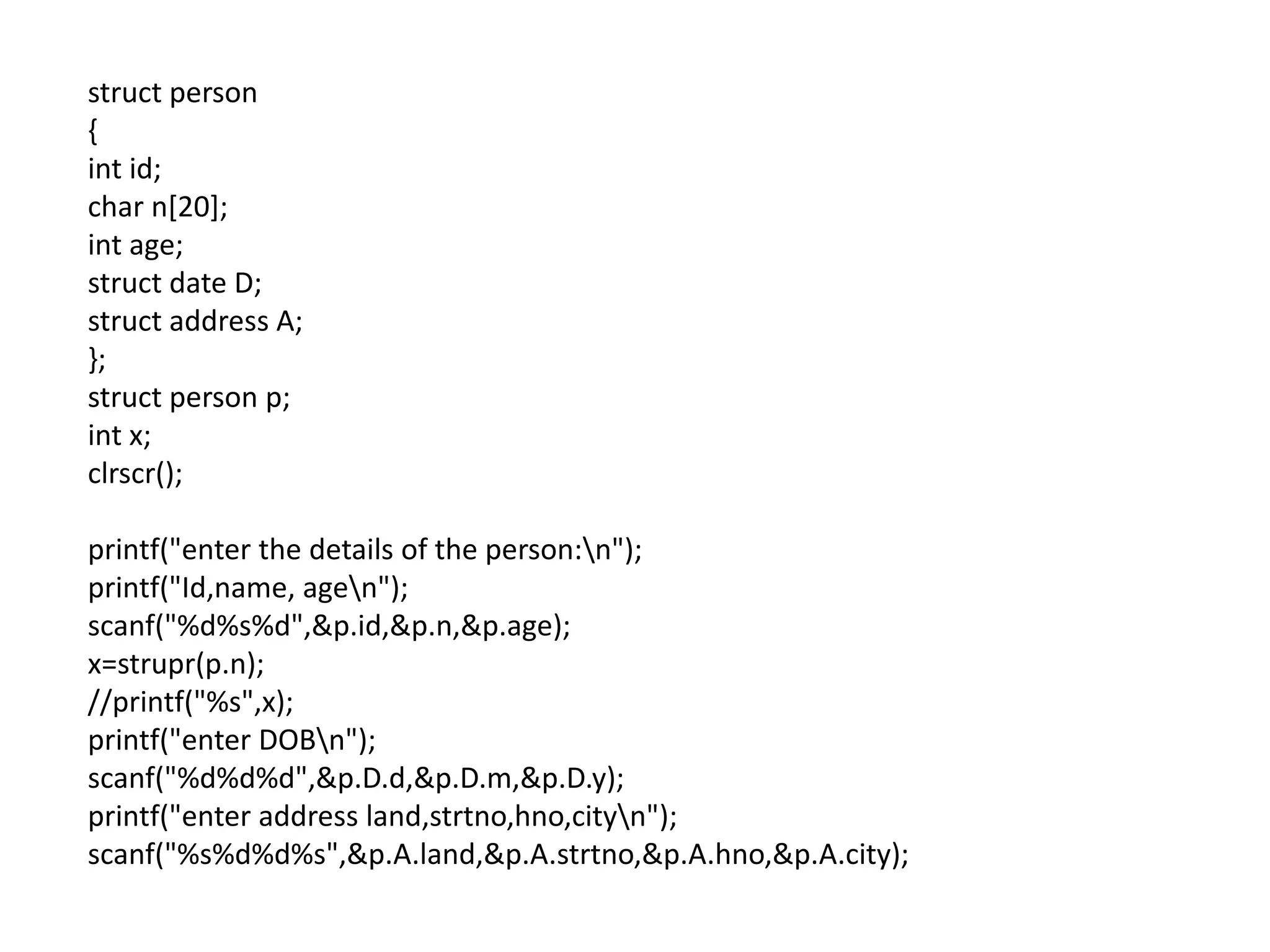 struct person
{
int id;
char n[20];
int age;
struct date D;
struct address A;
};
struct person p;
int x;
clrscr();

printf("enter the details of the person:n");
printf("Id,name, agen");
scanf("%d%s%d",&p.id,&p.n,&p.age);
x=strupr(p.n);
//printf("%s",x);
printf("enter DOBn");
scanf("%d%d%d",&p.D.d,&p.D.m,&p.D.y);
printf("enter address land,strtno,hno,cityn");
scanf("%s%d%d%s",&p.A.land,&p.A.strtno,&p.A.hno,&p.A.city);
 