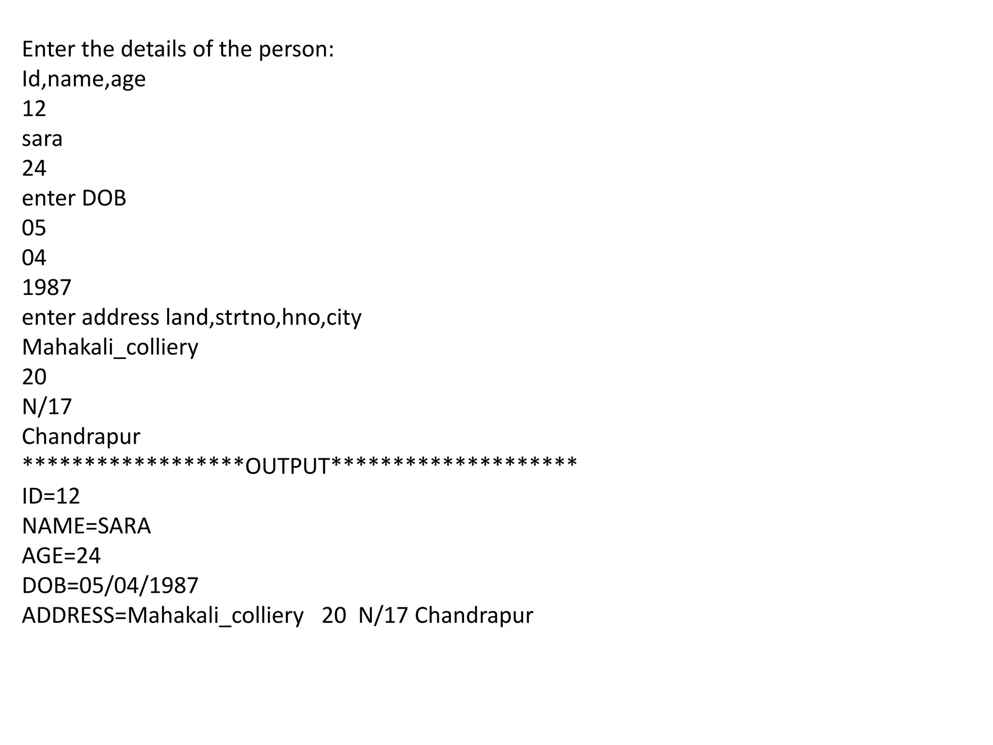 Enter the details of the person:
Id,name,age
12
sara
24
enter DOB
05
04
1987
enter address land,strtno,hno,city
Mahakali_colliery
20
N/17
Chandrapur
******************OUTPUT********************
ID=12
NAME=SARA
AGE=24
DOB=05/04/1987
ADDRESS=Mahakali_colliery 20 N/17 Chandrapur
 