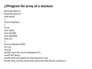 //Program for array of a stucture
#include<stdio.h>
#include<conio.h>
void main()
{
struct employee
{
int id;
char n[20];
char des[30];
char dept[30];
float sal;
};
struct employee e[50];
int i,no;
clrscr();
printf("enter the no.of employees:n");
scanf("%d",&no);
printf("enter the details for %d personsn",no);
printf("emp_id,emp_name,emp_des,emp_dept &emp_salaryn");
 