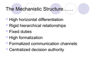 The Mechanistic Structure……
 High horizontal differentiation
 Rigid hierarchical relationships
 Fixed duties
 High formalization
 Formalized communication channels
 Centralized decision authority
 