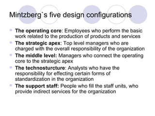 Mintzberg`s five design configurations
   The operating core: Employees who perform the basic
    work related to the production of products and services
   The strategic apex: Top level managers who are
    charged with the overall responsibility of the organization
   The middle level: Managers who connect the operating
    core to the strategic apex
   The technosturcture: Analysts who have the
    responsibility for effecting certain forms of
    standardization in the organization
   The support staff: People who fill the staff units, who
    provide indirect services for the organization
 