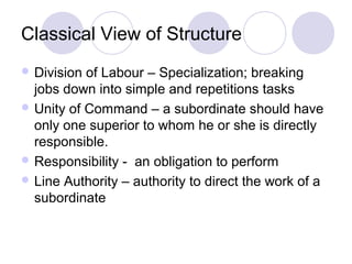 Classical View of Structure
 Division of Labour – Specialization; breaking
  jobs down into simple and repetitions tasks
 Unity of Command – a subordinate should have
  only one superior to whom he or she is directly
  responsible.
 Responsibility - an obligation to perform
 Line Authority – authority to direct the work of a
  subordinate
 