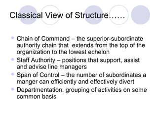 Classical View of Structure……

 Chain  of Command – the superior-subordinate
  authority chain that extends from the top of the
  organization to the lowest echelon
 Staff Authority – positions that support, assist
  and advise line managers
 Span of Control – the number of subordinates a
  manger can efficiently and effectively divert
 Departmentation: grouping of activities on some
  common basis
 