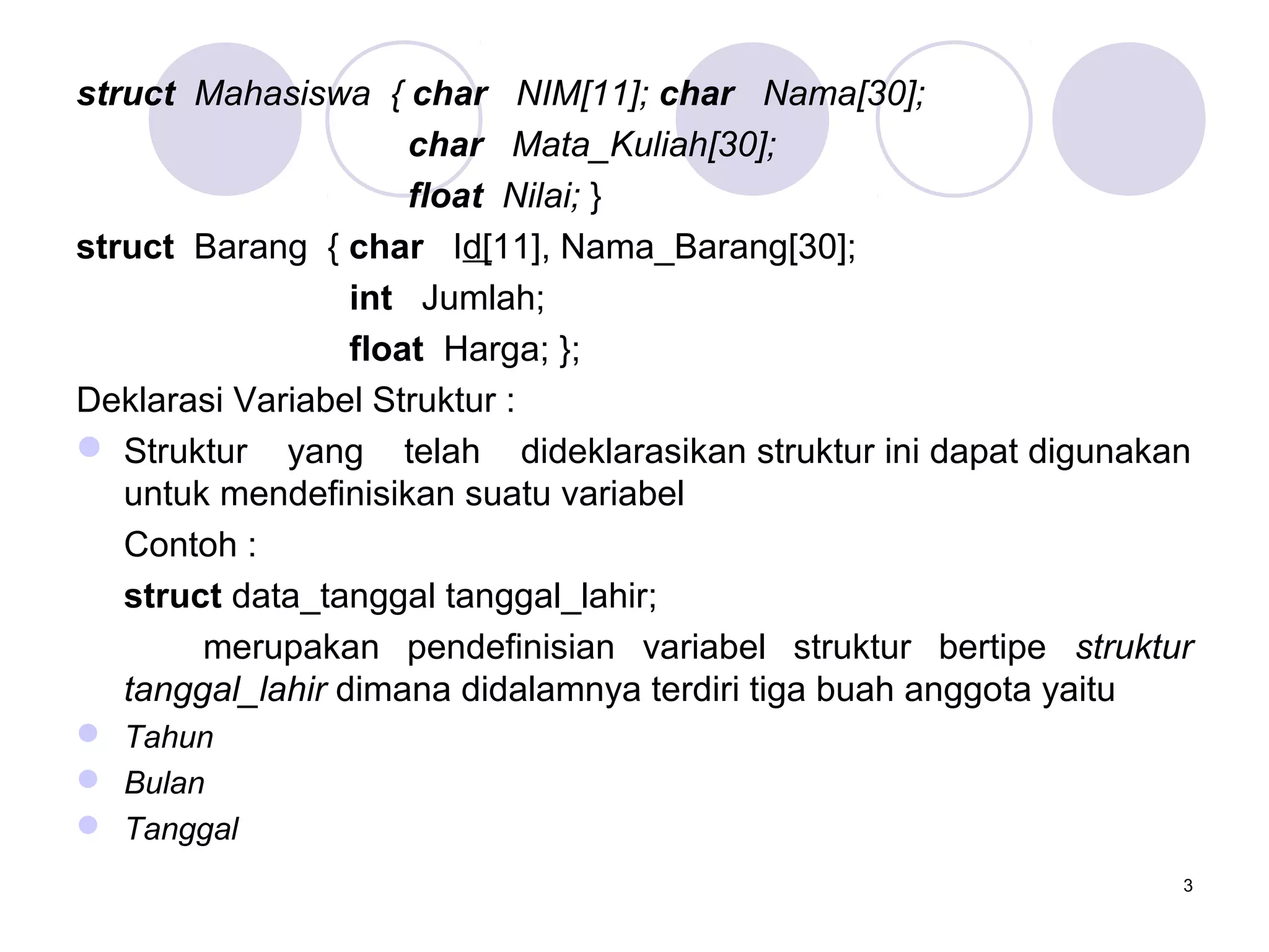 3
struct Mahasiswa { char NIM[11]; char Nama[30];
char Mata_Kuliah[30];
float Nilai; }
struct Barang { char Id[11], Nama_Barang[30];
int Jumlah;
float Harga; };
Deklarasi Variabel Struktur :
 Struktur yang telah dideklarasikan struktur ini dapat digunakan
untuk mendefinisikan suatu variabel
Contoh :
struct data_tanggal tanggal_lahir;
merupakan pendefinisian variabel struktur bertipe struktur
tanggal_lahir dimana didalamnya terdiri tiga buah anggota yaitu
 Tahun
 Bulan
 Tanggal
 