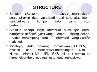 1
STRUCTURE
Struktur (Structure = struct) merupakan
suatu struktur data yang terdiri dari satu atau lebih
variabel yang bertipe data sama atau
berbeda.
Struktur secara logik membuat suatu tipe data
baru(user defined type) yang dapat dipergunakan
untuk menampung data / informasi yang bersifat
majemuk.
Misalnya, data seorang mahasiswa STT PLN,
dimana tiap mahasiswa mempunyai: Nim,
Nama, Alamat, Nilai, IPK, SKS, dll, dan semua itu
harus dipandang sebagai satu data mahasiswa.
 