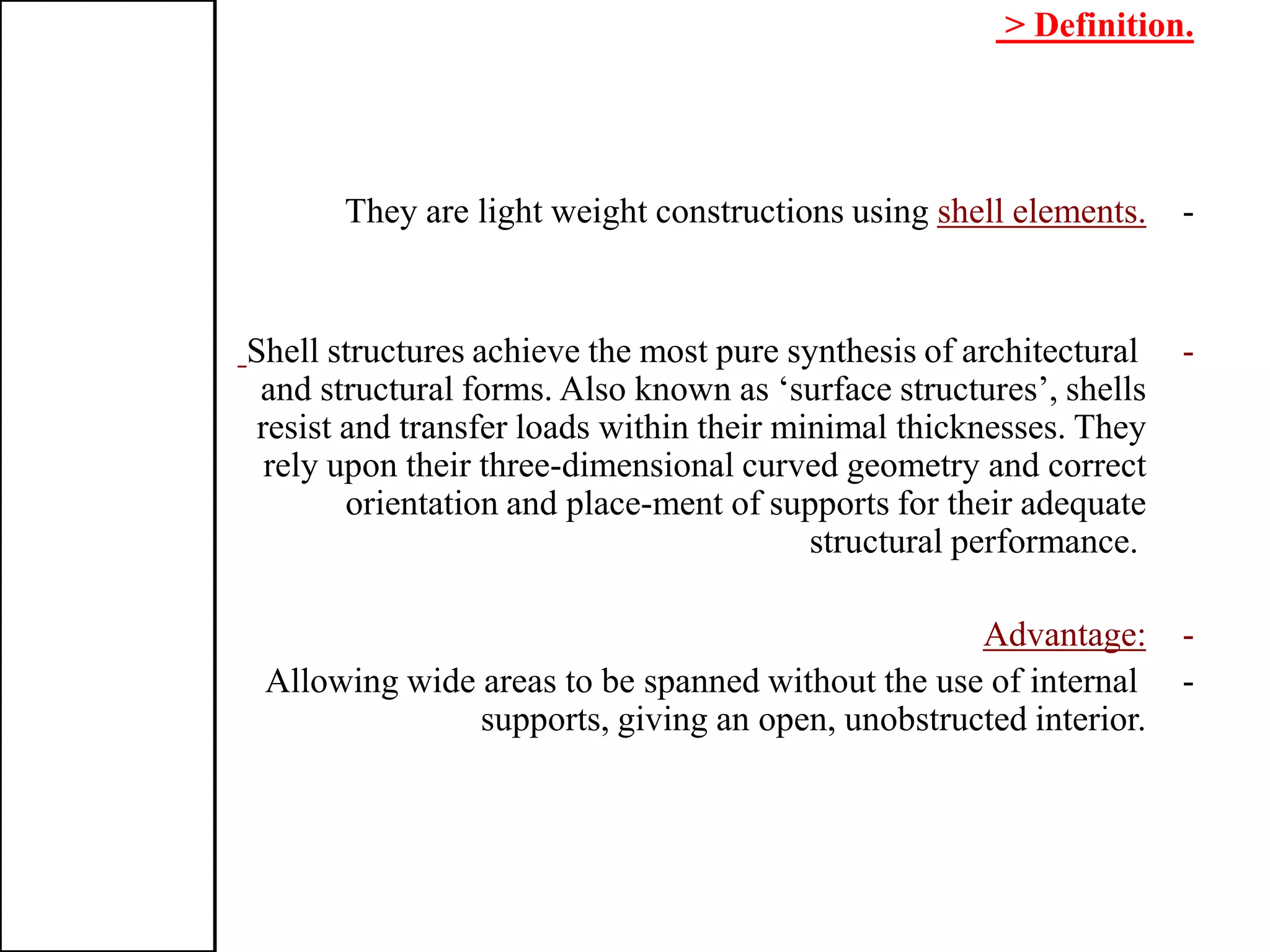 > Definition.
-shell elements.They are light weight constructions using
-Shell structures achieve the most pure synthesis of architectural
and structural forms. Also known as ‘surface structures’, shells
resist and transfer loads within their minimal thicknesses. They
rely upon their three-dimensional curved geometry and correct
orientation and place-ment of supports for their adequate
structural performance.
-Advantage:
-Allowing wide areas to be spanned without the use of internal
supports, giving an open, unobstructed interior.
 