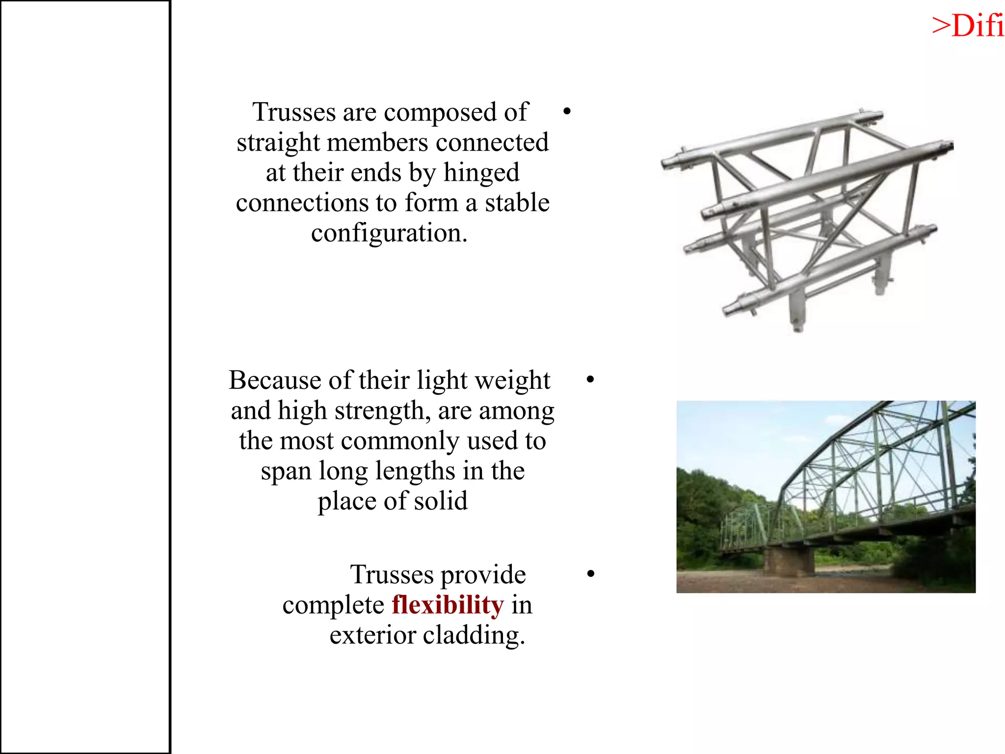 •Trusses are composed of
straight members connected
at their ends by hinged
connections to form a stable
configuration.
•Because of their light weight
and high strength, are among
the most commonly used to
span long lengths in the
place of solid
•Trusses provide
complete flexibility in
exterior cladding.
>Difi
 