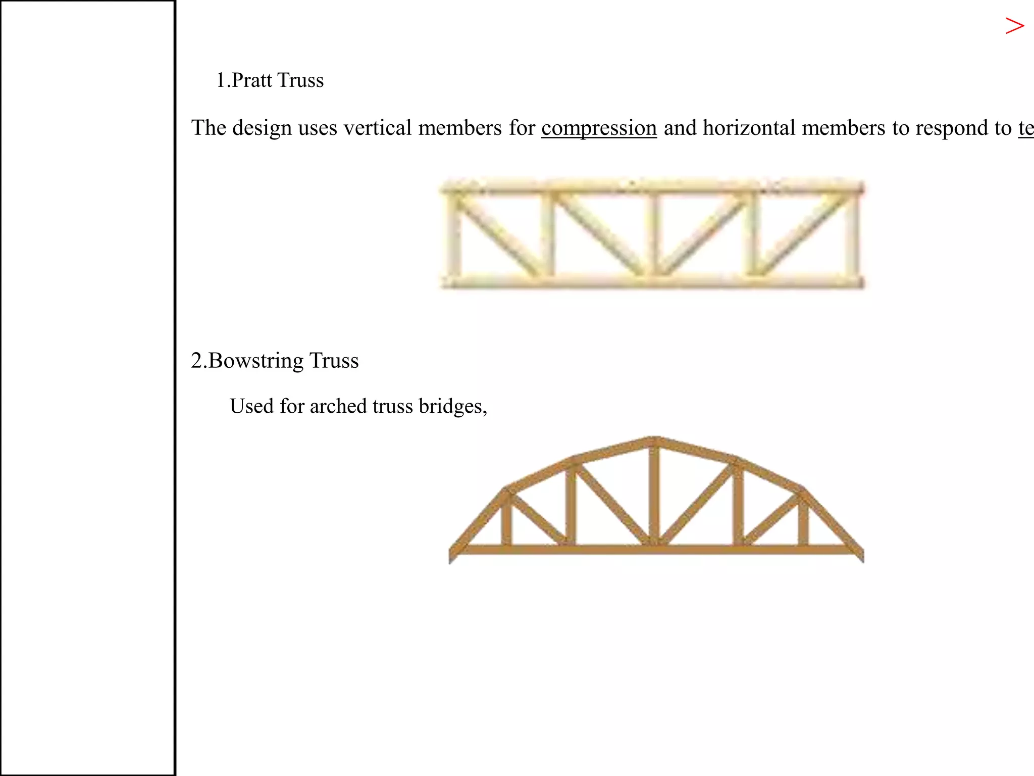 > T
1.Pratt Truss
The design uses vertical members for compression and horizontal members to respond to te
2.Bowstring Truss
Used for arched truss bridges,
 