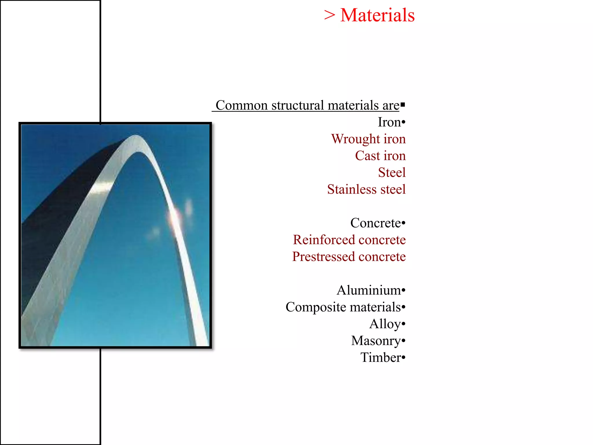 > Materials
Common structural materials are
•Iron
Wrought iron
Cast iron
Steel
Stainless steel
•Concrete
Reinforced concrete
Prestressed concrete
•Aluminium
•Composite materials
•Alloy
•Masonry
•Timber
 