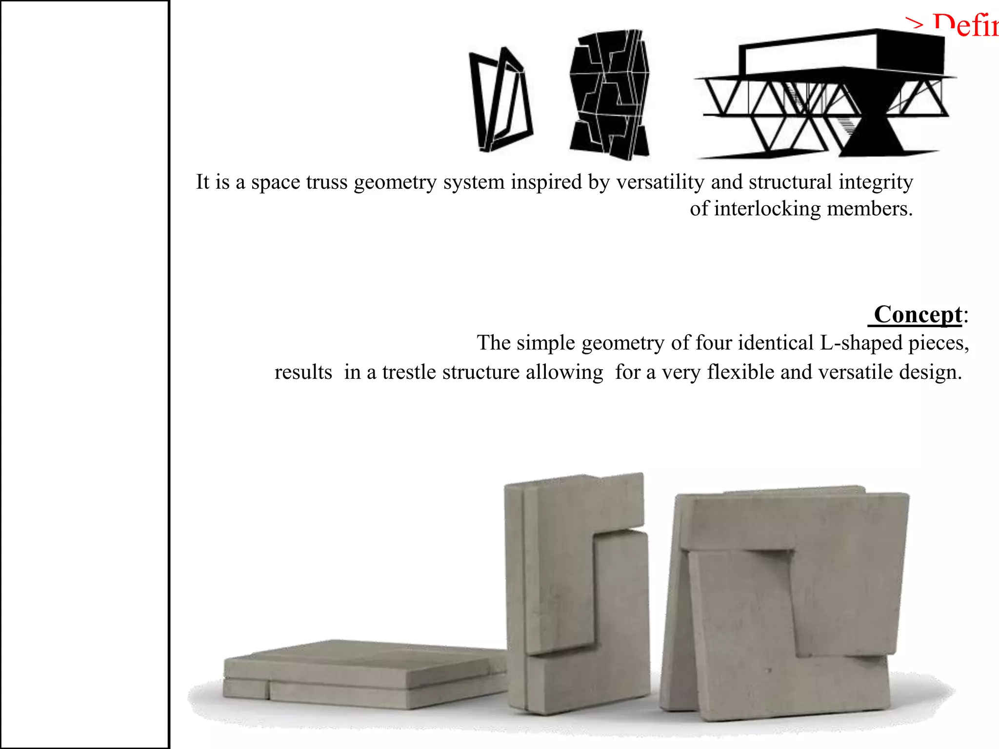 > Defin
It is a space truss geometry system inspired by versatility and structural integrity
of interlocking members.
:Concept
The simple geometry of four identical L-shaped pieces,
results in a trestle structure allowing for a very flexible and versatile design.
 