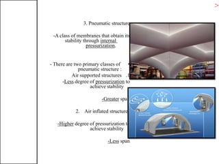 3. Pneumatic structure
-A class of membranes that obtain its
internalstability through
.pressurization
•- There are two primary classes of
pneumatic structure :
.1Air supported structures
topressurizationdegree ofLess-
achieve stability
spanGreater-
2. Air inflated structures
degree of pressurization toHigher-
achieve stability
spanLess-
>T
 