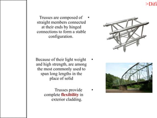 •Trusses are composed of
straight members connected
at their ends by hinged
connections to form a stable
configuration.
•Because of their light weight
and high strength, are among
the most commonly used to
span long lengths in the
place of solid
•Trusses provide
complete flexibility in
exterior cladding.
>Difi
 