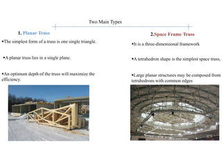 1. Planar Truss
Two Main Types
2.Space Frame Truss
The simplest form of a truss is one single triangle.
A planar truss lies in a single plane.
An optimum depth of the truss will maximize the
efficiency.
It is a three-dimensional framework
A tetrahedron shape is the simplest space truss,
Large planar structures may be composed from
tetrahedrons with common edges
 