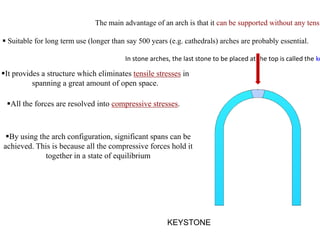 The main advantage of an arch is that it can be supported without any tensi
 Suitable for long term use (longer than say 500 years (e.g. cathedrals) arches are probably essential.
In stone arches, the last stone to be placed at the top is called the ke
KEYSTONE
It provides a structure which eliminates tensile stresses in
spanning a great amount of open space.
All the forces are resolved into compressive stresses.
By using the arch configuration, significant spans can be
achieved. This is because all the compressive forces hold it
together in a state of equilibrium
 