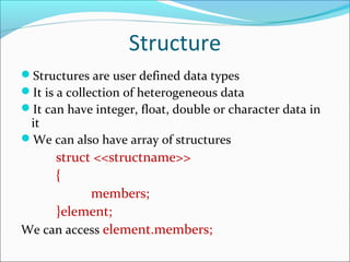 Structure
Structures are user defined data types
It is a collection of heterogeneous data
It can have integer, float, double or character data in
it
We can also have array of structures
struct <<structname>>
{
members;
}element;
We can access element.members;
 