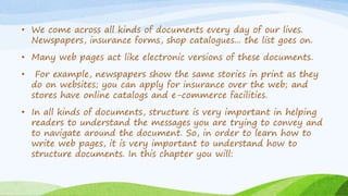 • We come across all kinds of documents every day of our lives.
Newspapers, insurance forms, shop catalogues... the list goes on.
• Many web pages act like electronic versions of these documents.
• For example, newspapers show the same stories in print as they
do on websites; you can apply for insurance over the web; and
stores have online catalogs and e-commerce facilities.
• In all kinds of documents, structure is very important in helping
readers to understand the messages you are trying to convey and
to navigate around the document. So, in order to learn how to
write web pages, it is very important to understand how to
structure documents. In this chapter you will:
 