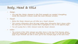 body, Head & titLe
• <body>
• You met the <body> element in the first example we created. Everything
inside this element is shown inside the main browser window.
• <head>
• Before the <body> element you will often see a <head> element.
• This contains information about the page (rather than information that is shown within
the main part of the browser window that is highlighted in blue on the opposite page).
• You will usually find a <title> element inside the <head> element.
• <title>
• The contents of the <title> element are either shown in the top of the browser, above
where you usually type in the URL of the page you want to visit, or on the tab for that
page (if your browser uses tabs to allow you to view multiple pages at the same time).
 