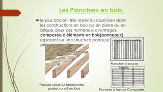  le plus ancien, très rependu aussi bien dans
les constructions en bois qu’en pierre ou en
brique, pour ces nombreux avantages.
composée d'éléments en bois(panneaux)
reposant sur une structure porteuse
primaire, le solivage.
Plancher à travure
Simple.
Plancher à travure Composée.
Parquet cloué sur lambourdes
posées sur solives bois
Les Planchers en bois:
 