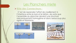 Rôle des Connecteurs :
C’est de reprendre l’effort de cisaillement à
l’interface entre le bois et le béton, de sorte que
l’ensemble du plancher devient une structure
mécaniquement homogène et donc beaucoup plus
rigide et résistante.
Les Planchers mixte
 