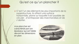 Qu'est ce qu’un plancher ?
 C’est l’un des éléments les plus importants de la
superstructure, ils offrent une surface
horizontale, plane sur laquelle il est possible de
circuler , d’entreposer des marchandises et de
s’abriter.
Le plancher est
caractérisé par son
épaisseur qui est faible
devant les dimensions
en plan.
 