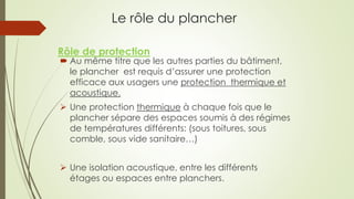 Le rôle du plancher
 Au même titre que les autres parties du bâtiment,
le plancher est requis d’assurer une protection
efficace aux usagers une protection thermique et
acoustique.
 Une protection thermique à chaque fois que le
plancher sépare des espaces soumis à des régimes
de températures différents: (sous toitures, sous
comble, sous vide sanitaire…)
 Une isolation acoustique, entre les différents
étages ou espaces entre planchers.
Rôle de protection
 