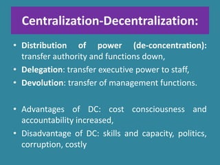 Centralization-Decentralization:
• Distribution of power (de-concentration):
transfer authority and functions down,
• Delegation: transfer executive power to staff,
• Devolution: transfer of management functions.
• Advantages of DC: cost consciousness and
accountability increased,
• Disadvantage of DC: skills and capacity, politics,
corruption, costly
 
