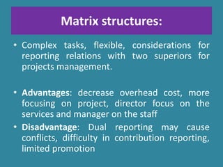 Matrix structures:
• Complex tasks, flexible, considerations for
reporting relations with two superiors for
projects management.
• Advantages: decrease overhead cost, more
focusing on project, director focus on the
services and manager on the staff
• Disadvantage: Dual reporting may cause
conflicts, difficulty in contribution reporting,
limited promotion
 