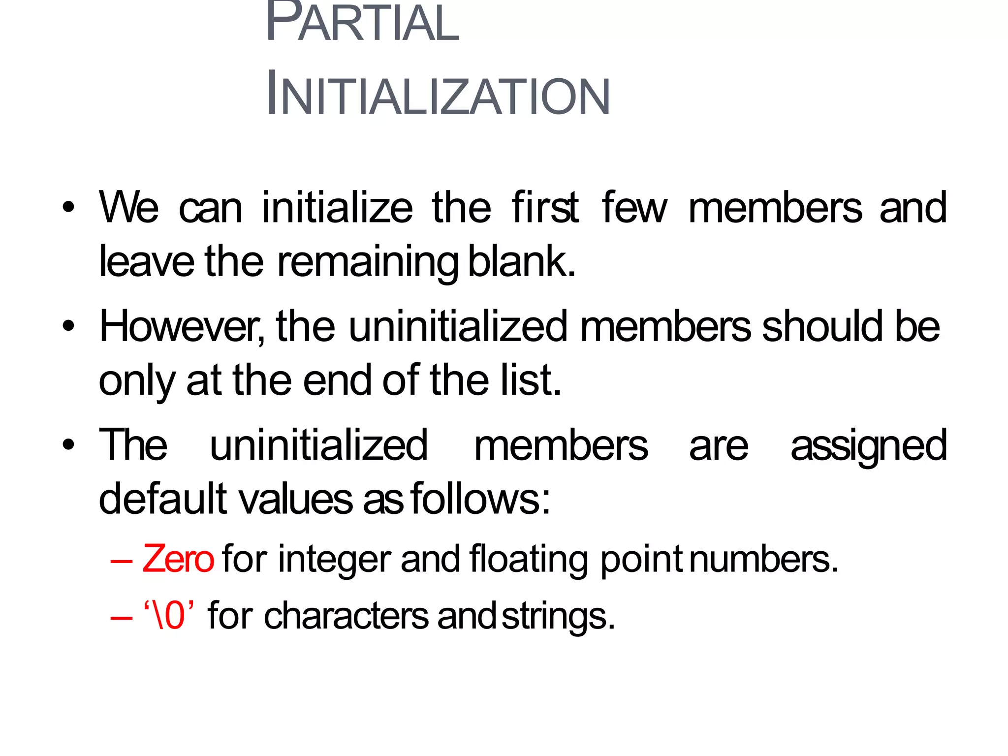 PARTIAL
INITIALIZATION
10
• We can initialize the first few members and
leave the remainingblank.
• However, the uninitialized members should be
only at the end of the list.
• The uninitialized members are assigned
default values asfollows:
– Zero for integer and floating pointnumbers.
– ‘0’ for characters andstrings.
 