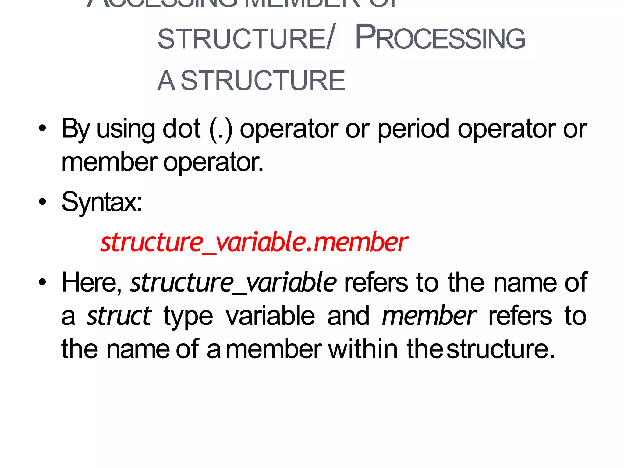 ACCESSING MEMBER OF
STRUCTURE/ PROCESSING
A STRUCTURE
12
• By using dot (.) operator or period operator or
member operator.
• Syntax:
structure_variable.member
• Here, structure_variable refers to the name of
a struct type variable and member refers to
the name of amember within thestructure.
 