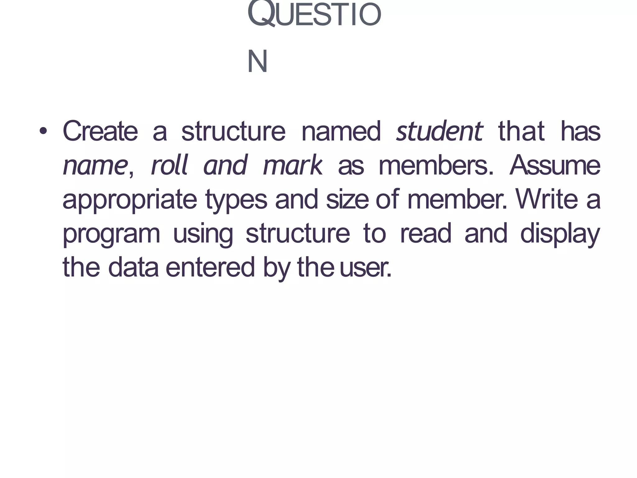 QUESTIO
N
13
• Create a structure named student that has
name, roll and mark as members. Assume
appropriate types and size of member. Write a
program using structure to read and display
the data entered by theuser.
 