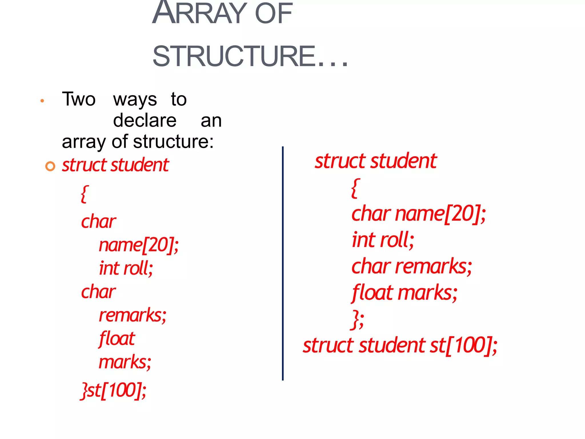 ARRAY OF
STRUCTURE…
20
• Two ways to
declare an
array of structure:
 structstudent
{
char
name[20];
introll;
char
remarks;
float
marks;
}st[100];
struct student
{
char name[20];
int roll;
char remarks;
float marks;
};
struct studentst[100];
 