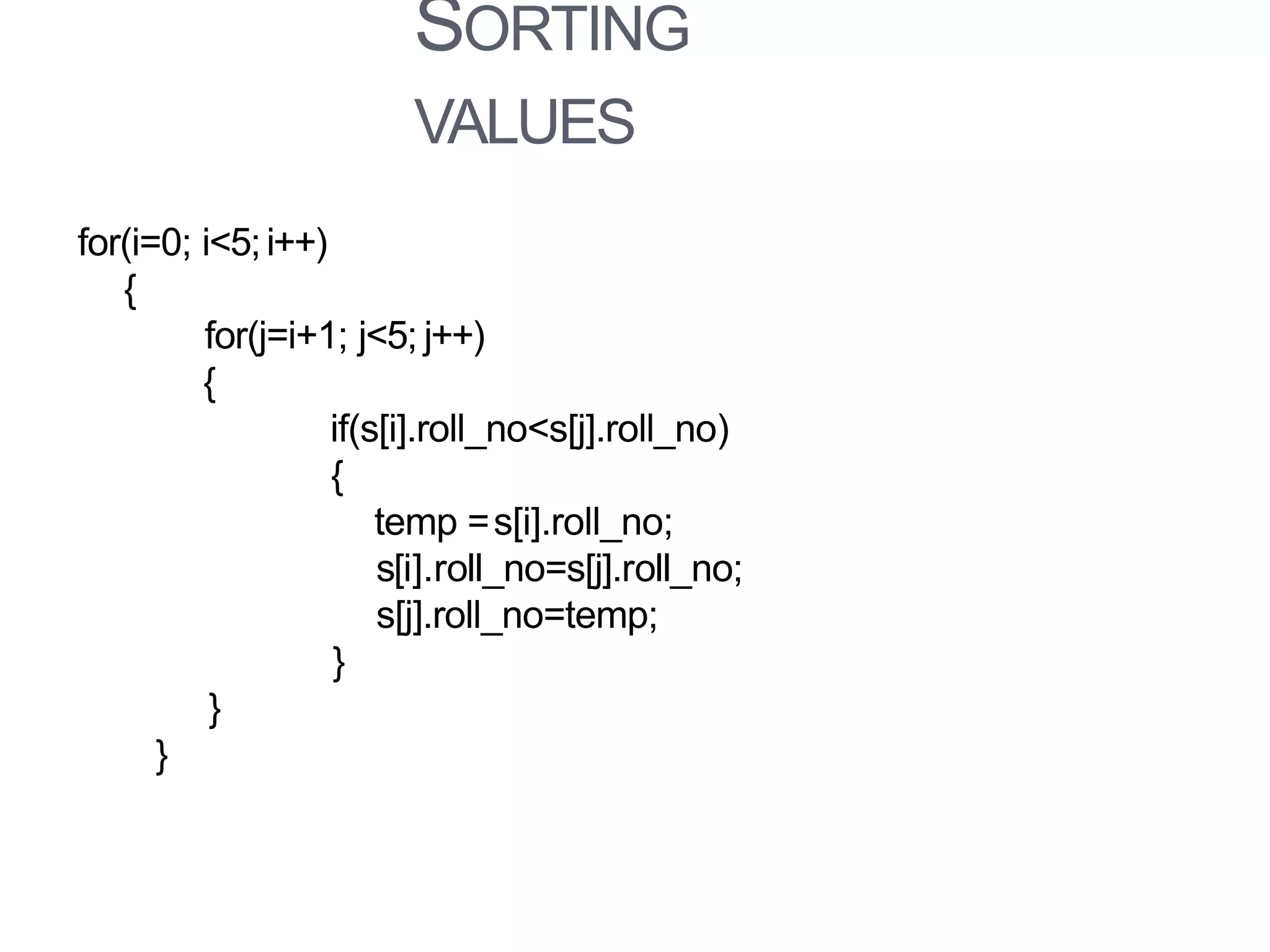 SORTING
VALUES
for(i=0; i<5;i++)
{
for(j=i+1; j<5; j++)
{
if(s[i].roll_no<s[j].roll_no)
{
temp =s[i].roll_no;
s[i].roll_no=s[j].roll_no;
s[j].roll_no=temp;
}
}
}
 