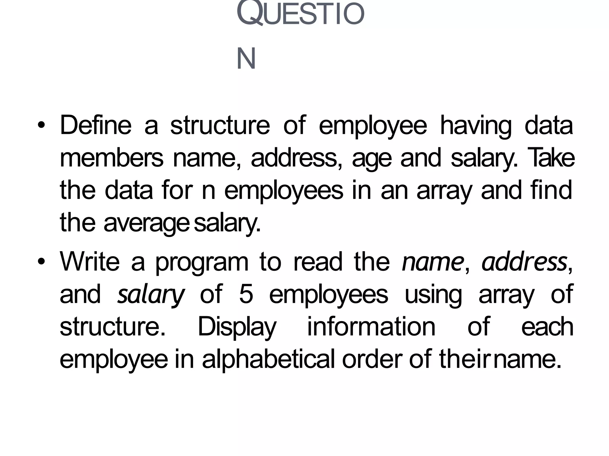 QUESTIO
N
23
• Define a structure of employee having data
members name, address, age and salary. Take
the data for n employees in an array and find
the averagesalary.
• Write a program to read the name, address,
and salary of 5 employees using array of
structure. Display information of each
employee in alphabetical order of theirname.
 