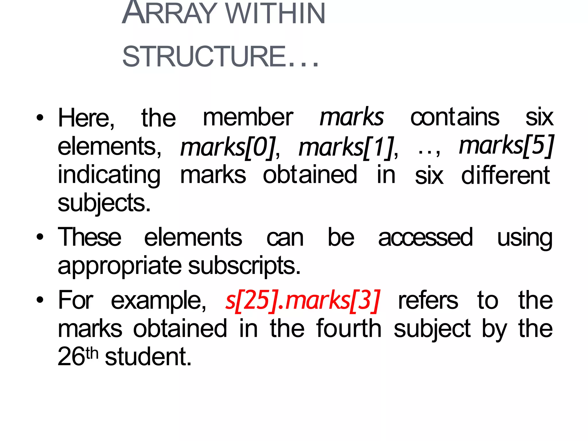 ARRAY WITHIN
STRUCTURE…
25
member
marks[0],
marks contains six
marks[1],
marks obtained in
…, marks[5]
six different
• Here, the
elements,
indicating
subjects.
• These elements can be accessed using
appropriate subscripts.
• For example, s[25].marks[3] refers to the
marks obtained in the fourth subject by the
26th student.
 