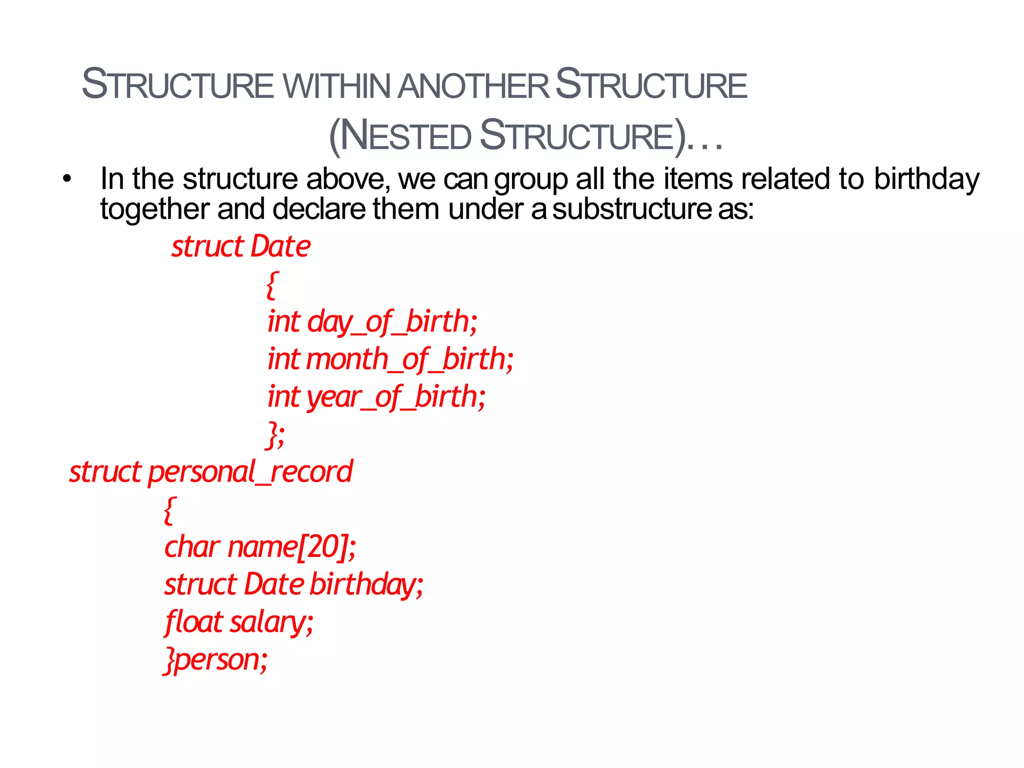 STRUCTURE WITHINANOTHERSTRUCTURE
(NESTED STRUCTURE)…
28
• In the structure above, we cangroup all the items related to birthday
together and declare them under asubstructureas:
struct Date
{
int day_of_birth;
intmonth_of_birth;
int year_of_birth;
};
struct personal_record
{
char name[20];
struct Datebirthday;
float salary;
}person;
 