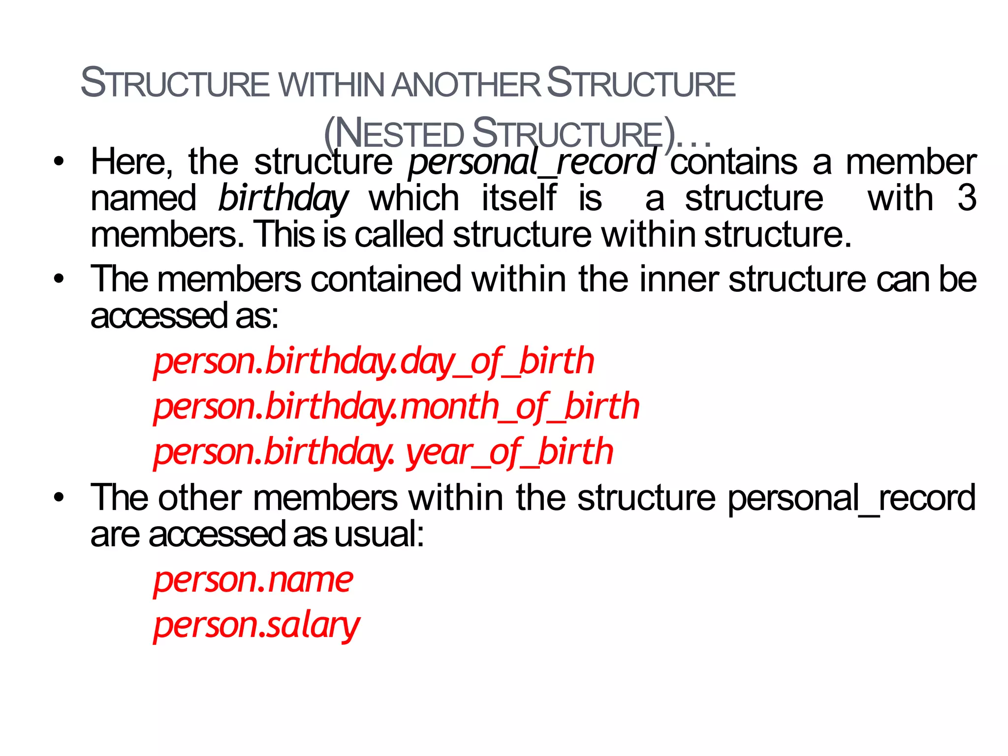 STRUCTURE WITHINANOTHERSTRUCTURE
(NESTED STRUCTURE)…
29
• Here, the structure personal_record contains a member
named birthday which itself is a structure with 3
members. Thisis called structure within structure.
• The members contained within the inner structure can be
accessedas:
person.birthday.day_of_birth
person.birthday.month_of_birth
person.birthday. year_of_birth
• The other members within the structure personal_record
are accessedasusual:
person.name
person.salary
 