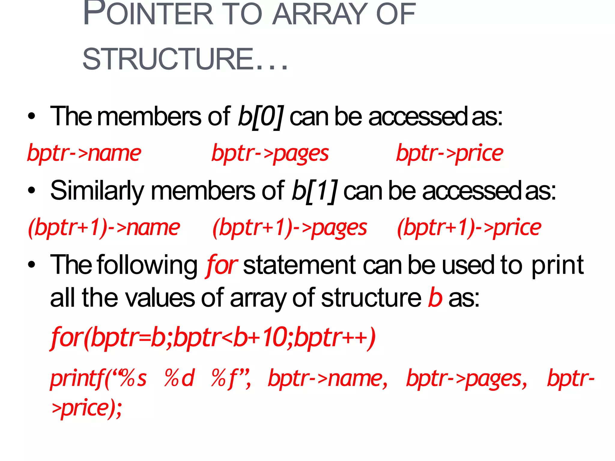 POINTER TO ARRAY OF
STRUCTURE…
38
• Themembers of b[0] canbe accessedas:
bptr->name bptr->pages bptr->price
• Similarly members of b[1] canbe accessedas:
(bptr+1)->name (bptr+1)->pages (bptr+1)->price
• Thefollowing for statement canbe used to print
all the values of array of structure b as:
for(bptr=b;bptr<b+10;bptr++)
printf(“%s %d %f”, bptr->name, bptr->pages, bptr-
>price);
 