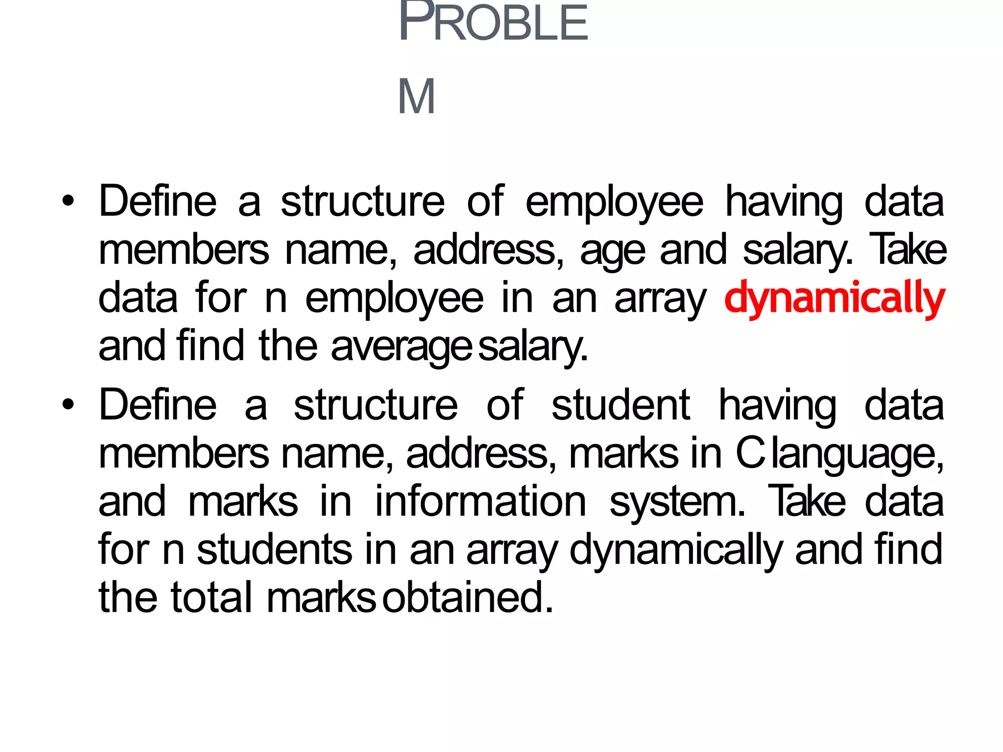 PROBLE
M
39
• Define a structure of employee having data
members name, address, age and salary. Take
data for n employee in an array dynamically
and find the averagesalary.
• Define a structure of student having data
members name, address, marks in Clanguage,
and marks in information system. Take data
for n students in an array dynamically and find
the total marksobtained.
 