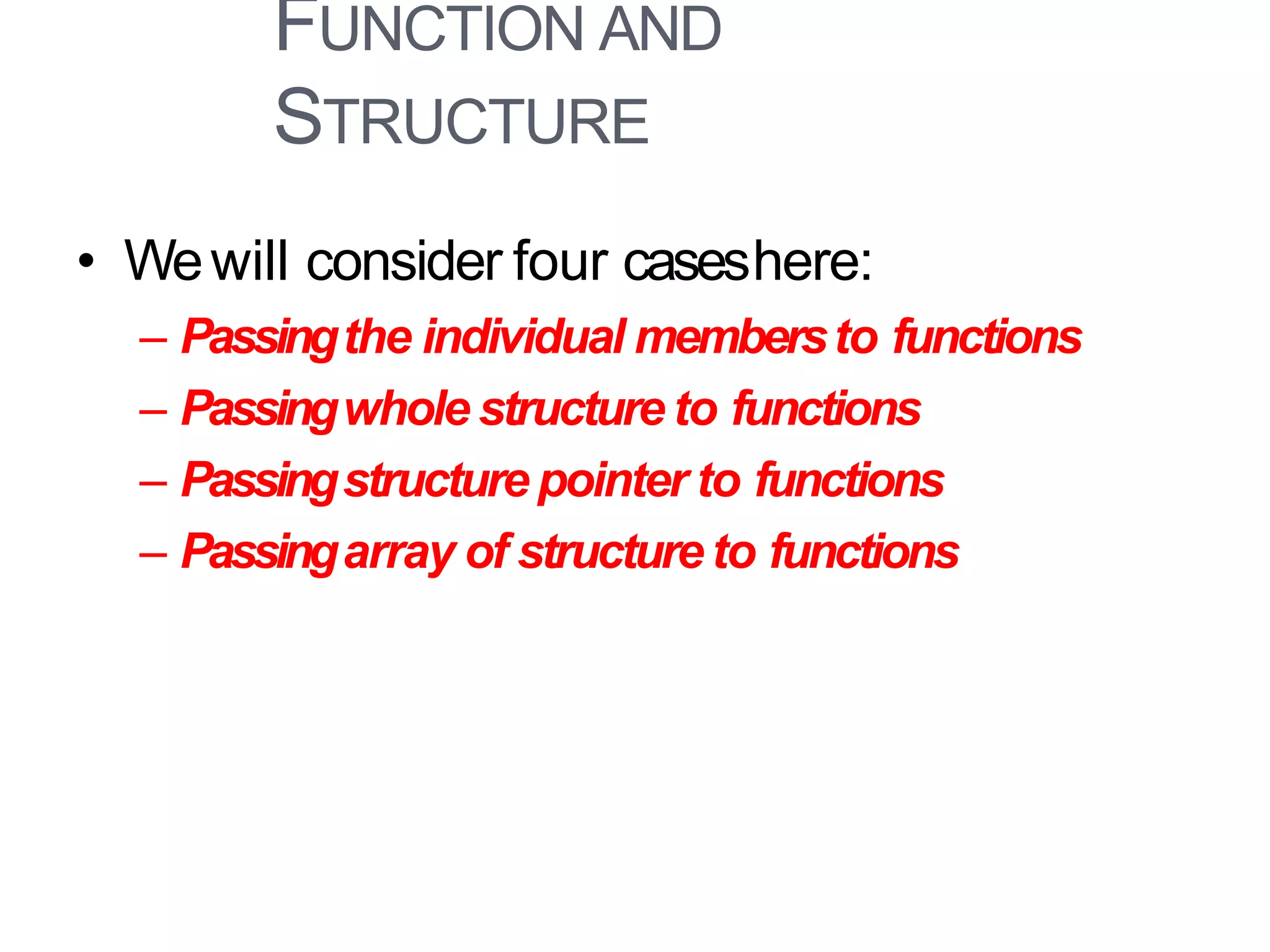 FUNCTION AND
STRUCTURE
40
• Wewill consider four caseshere:
– Passingthe individual membersto functions
– Passingwhole structure to functions
– Passingstructure pointer to functions
– Passingarray of structure to functions
 